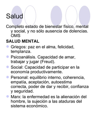 Salud Completo estado de bienestar físico, mental y social, y no sólo ausencia de dolencias. OMS SALUD MENTAL Griegos: paz en el alma, felicidad, templanza. Psicoanálisis. Capacidad de amar, trabajar y jugar (Freud). Social: Capacidad de participar en la economía productivamente. Personal: equilibrio interno, coherencia, empatía, aceptación, autoestima correcta, poder de dar y recibir, confianza y seguridad. Marx: la enfermedad es la alienación del hombre, la sujeción a las ataduras del sistema económico. 