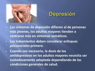  Los síntomas de depresión difieren al de personas
más jóvenes, los adultos mayores tienden a
centrarse más en síntomas somáticos.
 Los tratamientos deben considerar enfoques
psicosociales primero.
 Cuando sea necesario, la dosis de los
antidepresivos en los adultos mayores necesita ser
cuidadosamente adaptada dependiendo de las
condiciones generales de salud.
 