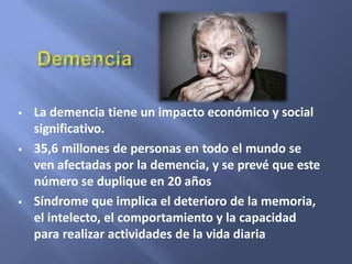  La demencia tiene un impacto económico y social
significativo.
 35,6 millones de personas en todo el mundo se
ven afectadas por la demencia, y se prevé que este
número se duplique en 20 años
 Síndrome que implica el deterioro de la memoria,
el intelecto, el comportamiento y la capacidad
para realizar actividades de la vida diaria
 
