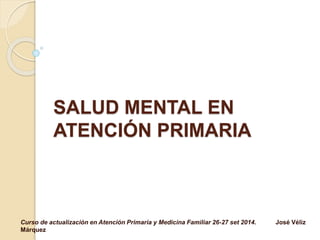 SALUD MENTAL EN 
ATENCIÓN PRIMARIA 
Curso de actualización en Atención Primaria y Medicina Familiar 26-27 set 2014. José Véliz 
Márquez 
 