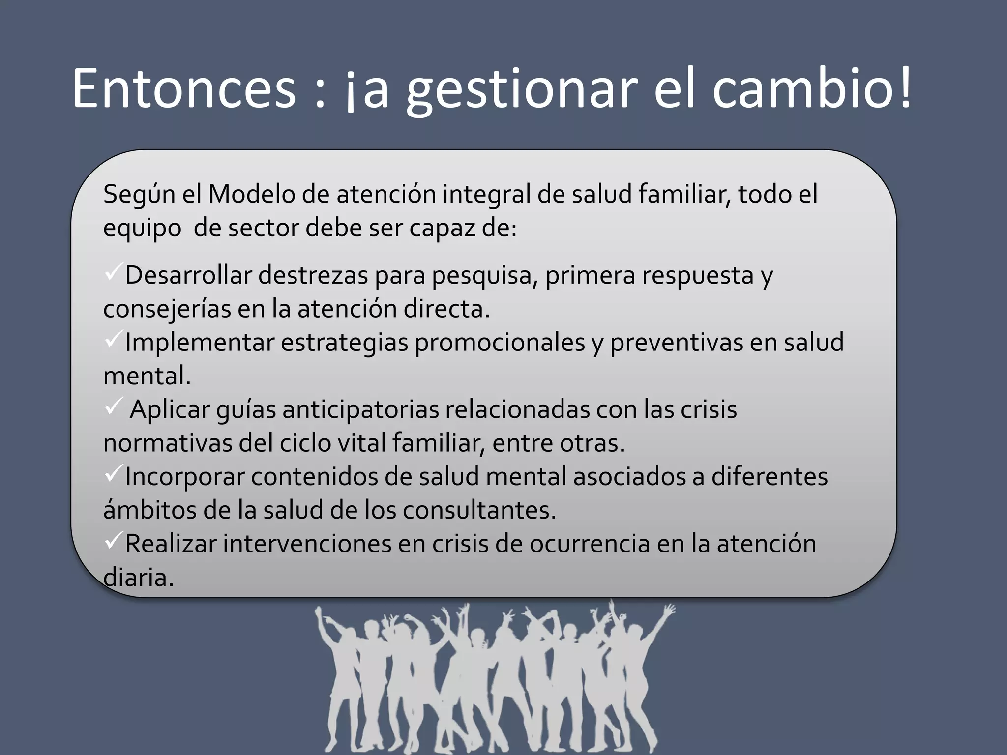 Entonces : ¡a gestionar el cambio!
Según el Modelo de atención integral de salud familiar, todo el
equipo de sector debe ser capaz de:
Desarrollar destrezas para pesquisa, primera respuesta y
consejerías en la atención directa.
Implementar estrategias promocionales y preventivas en salud
mental.
 Aplicar guías anticipatorias relacionadas con las crisis
normativas del ciclo vital familiar, entre otras.
Incorporar contenidos de salud mental asociados a diferentes
ámbitos de la salud de los consultantes.
Realizar intervenciones en crisis de ocurrencia en la atención
diaria.

 