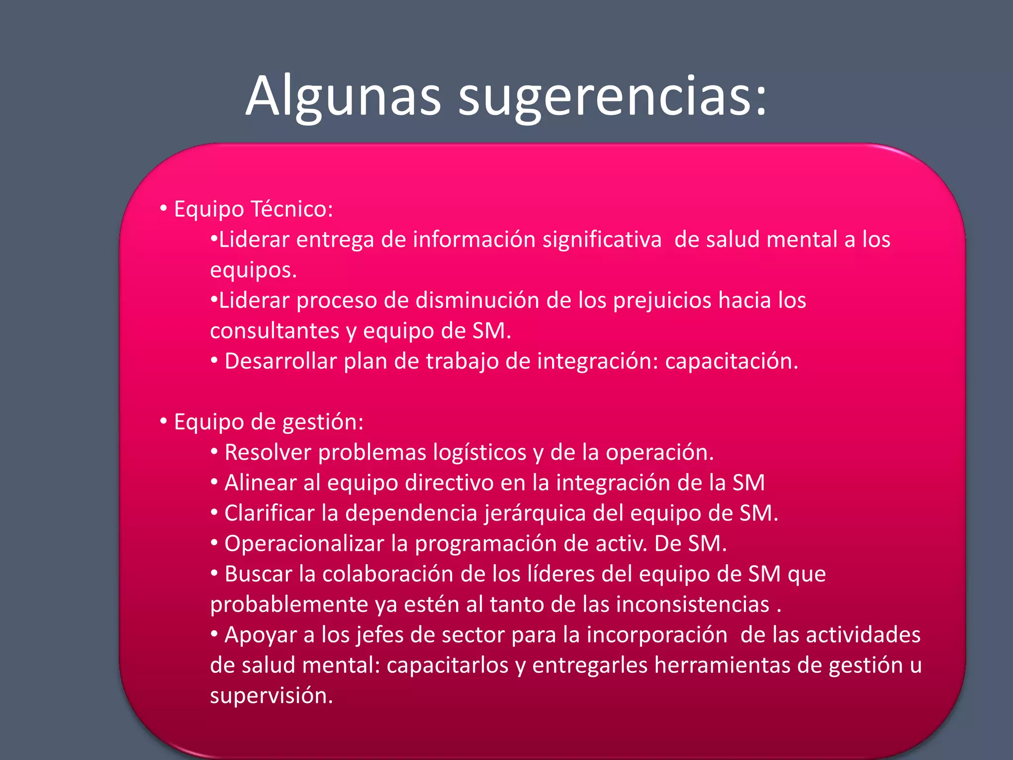 Algunas sugerencias:
• Equipo Técnico:
•Liderar entrega de información significativa de salud mental a los
equipos.
•Liderar proceso de disminución de los prejuicios hacia los
consultantes y equipo de SM.
• Desarrollar plan de trabajo de integración: capacitación.
• Equipo de gestión:
• Resolver problemas logísticos y de la operación.
• Alinear al equipo directivo en la integración de la SM
• Clarificar la dependencia jerárquica del equipo de SM.
• Operacionalizar la programación de activ. De SM.
• Buscar la colaboración de los líderes del equipo de SM que
probablemente ya estén al tanto de las inconsistencias .
• Apoyar a los jefes de sector para la incorporación de las actividades
de salud mental: capacitarlos y entregarles herramientas de gestión u
supervisión.

 
