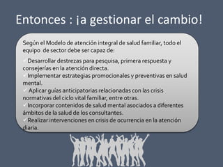 Entonces : ¡a gestionar el cambio!
Según el Modelo de atención integral de salud familiar, todo el
equipo de sector debe ser capaz de:
Desarrollar destrezas para pesquisa, primera respuesta y
consejerías en la atención directa.
Implementar estrategias promocionales y preventivas en salud
mental.
 Aplicar guías anticipatorias relacionadas con las crisis
normativas del ciclo vital familiar, entre otras.
Incorporar contenidos de salud mental asociados a diferentes
ámbitos de la salud de los consultantes.
Realizar intervenciones en crisis de ocurrencia en la atención
diaria.

 