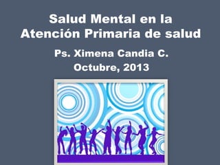 Salud Mental en la
Atención Primaria de salud
Ps. Ximena Candia C.
Octubre, 2013

 