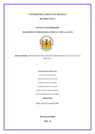UNIVERSIDAD CATÓLICA DE TRUJILLO
BENEDICTO XVI
ESCUELA DE POSGRADO
MAESTRÍA EN PSICOLOGÍA CLÍNICA Y DE LA SALUD
ASIGNATURA: PROGRAMAS PREVENTIVOS PROMOCIONALES EN SALUD
MENTAL
INTEGRANTES (GRUPO II):
AGUILA OSCCO YOSELIN
ALVARADO TAPIA LUIS IVAN
BUSTINZA PARI LUZ ERIKA
CARRION MALLMA NATALIE
CHAUCA ARIAS ERILCA BACILIA
CRUZ REINOSO ROCIO ELIZABETH
DOCENTE:
DRA.VIOLETA HURTADO
TRUJILLO-PERÚ
2022 - II
 