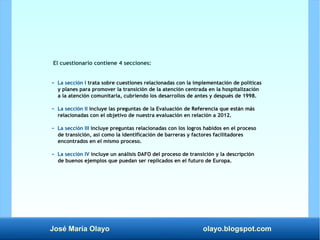 José María Olayo olayo.blogspot.com
El cuestionario contiene 4 secciones:
− La sección I trata sobre cuestiones relacionadas con la implementación de políticas
y planes para promover la transición de la atención centrada en la hospitalización
a la atención comunitaria, cubriendo los desarrollos de antes y después de 1998.
− La sección II incluye las preguntas de la Evaluación de Referencia que están más
relacionadas con el objetivo de nuestra evaluación en relación a 2012.
− La sección III incluye preguntas relacionadas con los logros habidos en el proceso
de transición, así como la identificación de barreras y factores facilitadores
encontrados en el mismo proceso.
− La sección IV incluye un análisis DAFO del proceso de transición y la descripción
de buenos ejemplos que puedan ser replicados en el futuro de Europa.
 