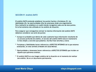 José María Olayo olayo.blogspot.com
SECCIÓN IV -Análisis DAFO
El análisis DAFO pretende establecer los puntos fuertes o fortalezas (F), las
debilidades (D), las oportunidades (O)y las amenazas (A)de una organización.
Para realizarlo se establece un cuadro donde recogemos cada uno de esos puntos.
Es la herramienta más utilizada en los análisis de situación.
Para asegurar que conseguimos extraer la máxima información del análisis DAFO
debemos considerar una serie de puntos:
* Aunque es probable que detrás de cada cuadrante haya información resultante de
un proceso profundo de análisis, el secreto del análisis DAFO está en mantenerlo
lo más simple y concreto que podamos. Escriba frase sencillas y claras
* Fortalezas y Debilidades hacen referencia a ASPECTOS INTERNOS de lo que estamos
analizando, en este sentido al Modelo de salud Mental.
* Oportunidades y Amenazas hacen referencia a ASPECTOS EXTERNOS que inciden en
aquello que queremos analizar.
* El análisis DAFO es una imagen estática de la situación en el momento de realizar
ese análisis. No es un documento permanente.
 