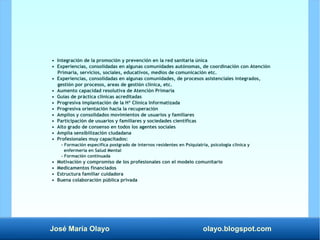 José María Olayo olayo.blogspot.com
• Integración de la promoción y prevención en la red sanitaria única
• Experiencias, consolidadas en algunas comunidades autónomas, de coordinación con Atención
Primaria, servicios, sociales, educativos, medios de comunicación etc.
• Experiencias, consolidadas en algunas comunidades, de procesos asistenciales integrados,
gestión por procesos, areas de gestión clínica, etc.
• Aumento capacidad resolutiva de Atención Primaria
• Guías de práctica clínicas acreditadas
• Progresiva implantación de la Hª Clínica Informatizada
• Progresiva orientación hacia la recuperación
• Amplios y consolidados movimientos de usuarios y familiares
• Participación de usuarios y familiares y sociedades científicas
• Alto grado de consenso en todos los agentes sociales
• Amplia sensibilización ciudadana
• Profesionales muy capacitados:
- Formación específica postgrado de internos residentes en Psiquiatría, psicología clínica y
enfermería en Salud Mental
- Formación continuada
• Motivación y compromiso de los profesionales con el modelo comunitario
• Medicamentos financiados
• Estructura familiar cuidadora
• Buena colaboración pública privada
 