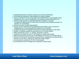 José María Olayo olayo.blogspot.com
o Sanidad penitenciaria sin apenas conexión con la red de Salud Mental
o Precariedad de programas y oportunidades de trabajo protegido
o Falta de suficientes recursos intermedios post-hospitalización o que la puedan evitar:
Hospitales de día, recursos residenciales, de viviendas, atención domiciliaria, etc.
o Camas de larga estancia en hospitales psiquiátricos públicos y privados
o Insuficiente regulación de los criterios de concertación con entidades privadas y no
alineados con la Estrategia.
o Zonas con escasos recursos especializados
o Escasos recursos asistenciales interdepartamentales.Quedan zonas con atención
rehabilitadora en recintos hospitalarios alejados de la comunidad.
o Unidades de Ingreso en Hospitales Generales sin espacios adecuados y al aire libre
o Quedan 3 hospitales psiquiátricos penitenciarios en el Estado Español.
o Débil coordinación con A.P., S. Sociales, Educación y Justicia.
o Insuficiente coordinación entre Sº de Psiquiatría y equipos psicosociales
o Déficit de promoción y prevención en salud Mental, entre ellas, en el ámbito laboral.
o Sistema de información insuficiente para planificación, seguimiento y evaluación de la
atención y los servicios. Ausencia de cuadro de mandos integral
o No implantación completa de Hº Clínica Informatizada
o Escaso desarrollo de la investigación en psiquiatría y salud mental.
 