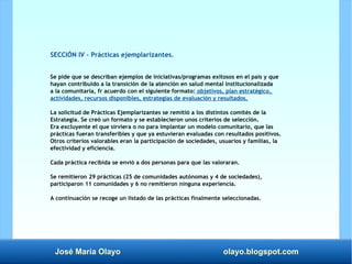 José María Olayo olayo.blogspot.com
SECCIÓN IV – Prácticas ejemplarizantes.
Se pide que se describan ejemplos de iniciativas/programas exitosos en el país y que
hayan contribuido a la transición de la atención en salud mental institucionalizada
a la comunitaria, fr acuerdo con el siguiente formato: objetivos, plan estratégico,
actividades, recursos disponibles, estrategias de evaluación y resultados.
La solicitud de Prácticas Ejemplarizantes se remitió a los distintos comités de la
Estrategia. Se creó un formato y se establecieron unos criterios de selección.
Era excluyente el que sirviera o no para implantar un modelo comunitario, que las
prácticas fueran transferibles y que ya estuvieran evaluadas con resultados positivos.
Otros criterios valorables eran la participación de sociedades, usuarios y familias, la
efectividad y eficiencia.
Cada práctica recibida se envió a dos personas para que las valoraran.
Se remitieron 29 prácticas (25 de comunidades autónomas y 4 de sociedades),
participaron 11 comunidades y 6 no remitieron ninguna experiencia.
A continuación se recoge un listado de las prácticas finalmente seleccionadas.
 