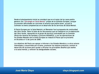 José María Olayo olayo.blogspot.com
Desde el planteamiento inicial se consideró que en el mejor de los casos podría
generar una “Estrategia en Salud Mental” propia de la Comisión Europea, aunque
se preveían dificultades en concretar el alcance que podría tener, ya que la
Comisión no tiene competencias en el desarrollo de los Servicios de Salud Mental.
El Pacto Europeo por la Salud Mental y el Bienestar fue la propuesta de continuidad
del Libro Verde. Sobre la base de los documentos que se trabajaron en la elaboración
del Libro Verde, reposando en el grupo de técnicos contratados por la Comisión
(Dirección General de Sanidad y Consumo DGSANCO), y con las aportaciones de
los Estados Miembro de la Unión Europea se redactó el Pacto que se proclamó
en Bruselas el 13 de junio de 2008 .
Los objetivos del Pacto son apoyar e informar a los Estados Miembro y a otros actores
interesados y concernidos por el tema, promover las mejores prácticas y animar el
desarrollo de acciones para ayudar a afrontar los principales desafíos que atañen
a la salud mental, y remover las desigualdades sociales.
 