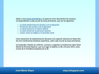José María Olayo olayo.blogspot.com
Atañe a cinco áreas prioritarias y se apoya en cinco documentos de consenso,
correspondientes a cada una de las áreas prioritarias, que son las siguientes:
• La salud mental entre los jóvenes y en la educación
• Prevención del suicidio y de la depresión
• La salud mental en el entorno laboral
• La salud mental de las personas mayores
• Luchar contra el estigma y la exclusión social
Como mecanismo de implementación del pacto tuvo especial relevancia el desarrollo
de cinco Conferencias temáticas específicas, sobre cada una de las áreas prioritarias.
Correspondió a España ser anfitrión, convocar y organizar la Conferencia sobre Salud
Mental de Personas Mayores, que tuco lugar en Madrid, el 28 y 29 junio 2010, como
evento de la Presidencia Española de la UE.
 