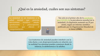 ¿Qué es la ansiedad, cuáles son sus síntomas?
La ansiedad es un trastorno a la
salud mental que provoca
nerviosismo excesivo, miedo,
aprehensión y preocupación,
emociones que alteran el
comportamiento.
Tan solo en el primer año de la pandemia
por COVID-19, la prevalencia mundial de la
ansiedad y la depresión aumentó un 25 por
ciento, según un informe científico
publicado por la Organización Mundial de
la Salud (OMS).
Los trastornos de ansiedad pueden interferir con la
vida diaria y son desproporcionados en relación con
la realidad; los síntomas pueden comenzar desde la
infancia, la adolescencia o la adultez.
 