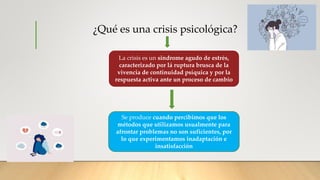 ¿Qué es una crisis psicológica?
La crisis es un sindrome agudo de estrés,
caracterizado por lá ruptura brusca de la
vivencia de continuidad psíquica y por la
respuesta activa ante un proceso de cambio
Se produce cuando percibimos que los
métodos que utilizamos usualmente para
afrontar problemas no son suficientes, por
lo que experimentamos inadaptación e
insatisfacción
 