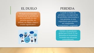 EL DUELO PERDIDA
El duelo es la reacción
normal ante la pérdida ya
sea la pérdida de una
persona querida, un
animal, un objeto, etapa o
evento significativo.
Cuando se habla de
pérdidas y en especial de
las pérdidas relacionadas a
una persona, es una
experiencia que necesita
ser compartida,
acompañada y respetada.
Debido a la pandemia
global por Covid-19, las
personas se encuentran
viviendo una situación
extraordinaria,
 