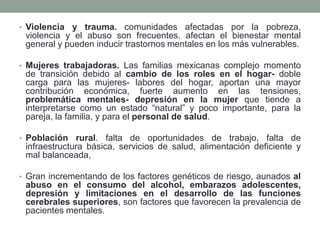 • Violencia y trauma. comunidades afectadas por la pobreza,
violencia y el abuso son frecuentes. afectan el bienestar mental
general y pueden inducir trastornos mentales en los más vulnerables.
• Mujeres trabajadoras. Las familias mexicanas complejo momento
de transición debido al cambio de los roles en el hogar- doble
carga para las mujeres- labores del hogar, aportan una mayor
contribución económica, fuerte aumento en las tensiones,
problemática mentales- depresión en la mujer que tiende a
interpretarse como un estado “natural” y poco importante, para la
pareja, la familia, y para el personal de salud.
• Población rural. falta de oportunidades de trabajo, falta de
infraestructura básica, servicios de salud, alimentación deficiente y
mal balanceada,
• Gran incrementando de los factores genéticos de riesgo, aunados al
abuso en el consumo del alcohol, embarazos adolescentes,
depresión y limitaciones en el desarrollo de las funciones
cerebrales superiores, son factores que favorecen la prevalencia de
pacientes mentales.
 