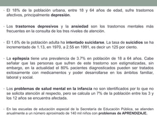 • El 18% de la población urbana, entre 18 y 64 años de edad, sufre trastornos
afectivos, principalmente depresión.
• Los trastornos depresivos y la ansiedad son los trastornos mentales más
frecuentes en la consulta de los tres niveles de atención.
• El 1.6% de la población adulta ha intentado suicidarse. La tasa de suicidios se ha
incrementado de 1.13, en 1970, a 2.55 en 1991, es decir un 125 por ciento.
• La epilepsia tiene una prevalencia de 3.7% en población de 18 a 64 años. Cabe
señalar que las personas que sufren de este trastorno son estigmatizadas, sin
embargo, en la actualidad el 80% pacientes diagnosticados pueden ser tratados
exitosamente con medicamentos y poder desarrollarse en los ámbitos familiar,
laboral y social.
• Los problemas de salud mental en la infancia no son identificados por lo que no
se solicita atención al respecto, pero se calcula un 7% de la población entre los 3 y
los 12 años se encuentra afectada.
• En las escuelas de educación especial de la Secretaría de Educación Pública, se atienden
anualmente a un número aproximado de 140 mil niños con problemas de APRENDIZAJE.
 
