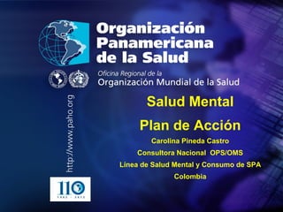 .
• .
Salud Mental
Plan de Acción
Carolina Pineda Castro
Consultora Nacional OPS/OMS
Línea de Salud Mental y Consumo de SPA
Colombia
 
