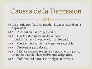 Causas de la Depresion

 Los siguientes factores pueden jugar un papel en la
depresión:
 • Alcoholismo o drogadicción.
...