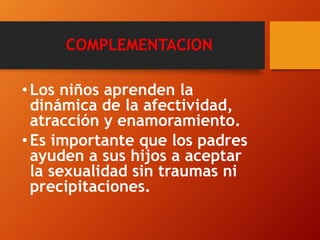 COMPLEMENTACION 
• Los niños aprenden la 
dinámica de la afectividad, 
atracción y enamoramiento. 
• Es importante que los padres 
ayuden a sus hijos a aceptar 
la sexualidad sin traumas ni 
precipitaciones. 
 