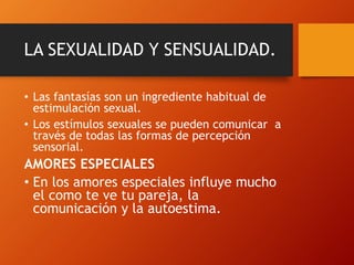 LA SEXUALIDAD Y SENSUALIDAD. 
• Las fantasías son un ingrediente habitual de 
estimulación sexual. 
• Los estímulos sexuales se pueden comunicar a 
través de todas las formas de percepción 
sensorial. 
AMORES ESPECIALES 
• En los amores especiales influye mucho 
el como te ve tu pareja, la 
comunicación y la autoestima. 
 