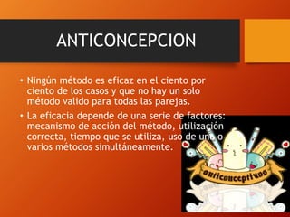 ANTICONCEPCION 
• Ningún método es eficaz en el ciento por 
ciento de los casos y que no hay un solo 
método valido para todas las parejas. 
• La eficacia depende de una serie de factores: 
mecanismo de acción del método, utilización 
correcta, tiempo que se utiliza, uso de uno o 
varios métodos simultáneamente. 
 