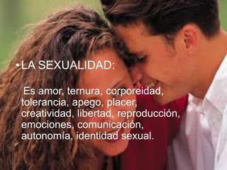 •LA SEXUALIDAD: 
Es amor, ternura, corporeidad, 
tolerancia, apego, placer, 
creatividad, libertad, reproducción, 
emociones, comunicación, 
autonomía, identidad sexual. 
 