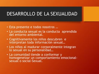 DESARROLLO DE LA SEXUALIDAD 
• Esta presente e todos nosotros … 
• La conducta sexual es la conducta aprendida 
del entorno ambiental. 
• Cognitivamente los niños descubren e 
interpretan toda información sexual… 
• Los niños al madurar corporalmente integran 
lo sexual en su personalidad… 
• La comunidad tiende a conformar y 
homogeneizar un comportamiento emocional-sexual 
o social-Sexual. 
 