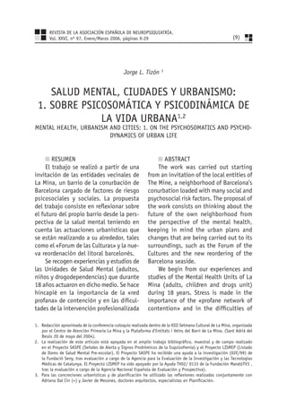 REVISTA DE LA ASOCIACIÓN ESPAÑOLA DE NEUROPSIQUIATRÍA,
       Vol. XXVI, nº 97, Enero/Marzo 2006, páginas 9-29                                                    (9)




                                                Jorge L. Tizón 3


    SALUD MENTAL, CIUDADES Y URBANISMO:
 1. SOBRE PSICOSOMÁTICA Y PSICODINÁMICA DE
              LA VIDA URBANA1,2
MENTAL HEALTH, URBANISM AND CITIES: 1. ON THE PSYCHOSOMATICS AND PSYCHO-
                        DYNAMICS OF URBAN LIFE


        RESUMEN                                                    ABSTRACT
     El trabajo se realizó a partir de una                       The work was carried out starting
invitación de las entidades vecinales de                     from an invitation of the local entities of
La Mina, un barrio de la conurbación de                      The Mine, a neighborhood of Barcelona’s
Barcelona cargado de factores de riesgo                      conurbation loaded with many social and
psicosociales y sociales. La propuesta                       psychosocial risk factors. The proposal of
del trabajo consiste en reﬂexionar sobre                     the work consists on thinking about the
el futuro del propio barrio desde la pers-                   future of the own neighborhood from
pectiva de la salud mental teniendo en                       the perspective of the mental health,
cuenta las actuaciones urbanísticas que                      keeping in mind the urban plans and
se están realizando a su alrededor, tales                    changes that are being carried out to its
como el «Forum de las Culturas» y la nue-                    surroundings, such as the Forum of the
va reordenación del litoral barcelonés.                      Cultures and the new reordering of the
     Se recogen experiencias y estudios de                   Barcelona seaside.
las Unidades de Salud Mental (adultos,                           We begin from our experiences and
niños y drogodependencias) que durante                       studies of the Mental Health Units of La
18 años actuaron en dicho medio. Se hace                     Mina (adults, children and drugs unit)
hincapié en la importancia de la «red                        during 18 years. Stress is made in the
profana» de contención y en las diﬁcul-                      importance of the «profane network of
tades de la intervención profesionalizada                    contention» and in the difﬁculties of

1. Redacción aproximada de la conferencia-coloquio realizada dentro de la XIII Setmana Cultural de La Mina, organizada
   por el Centro de Atención Primaria La Mina y la Plataforma d’Entitats i Veïns del Barri de La Mina. (Sant Adriá del
   Besós 20 de mayo del 2004).
2. La realización de este artículo está apoyada en el amplio trabajo bibliográﬁco, muestral y de campo realizado
   en el Proyecto SASPE (Señales de Alerta y Signos Prodrómicos de la Esquizofrenia) y el Proyecto LISMEP (Listado
   de Items de Salud Mental Pre-escolar). El Proyecto SASPE ha recibido una ayuda a la investigación (02E/99) de
   la Fundació Seny, tras evaluación a cargo de la Agencia para la Evaluación de la Investigación y las Tecnologías
   Médicas de Catalunya. El Proyecto LISMEP ha sido apoyado por la Ayuda TV02/ 0133 de la Fundación MaratóTV3 ,
   tras la evaluación a cargo de la Agencia Nacional Española de Evaluación y Prospectiva).
3. Para las concreciones urbanísticas y de planiﬁcación he utilizado las reﬂexiones realizadas conjuntamente con
   Adriana Dal Cin (+) y Javier de Mesones, doctores arquitectos, especialistas en Planiﬁcación.
 
