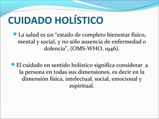 CUIDADO HOLÍSTICO
La salud es un “estado de completo bienestar físico,
mental y social, y no sólo ausencia de enfermedad o
dolencia”, (OMS-WHO, 1946).
El cuidado en sentido holístico significa considerar a
la persona en todas sus dimensiones, es decir en la
dimensión física, intelectual, social, emocional y
espiritual.
 