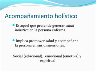 Acompañamiento holístico
Es aquel que pretende generar salud
holística en la persona enferma.
Implica promover salud y acompañar a
la persona en sus dimensiones:
Social (relacional), emocional (emotiva) y
espiritual
 
