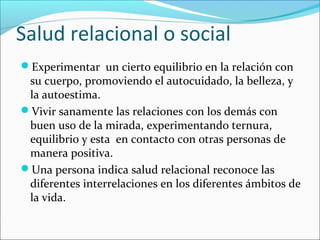 Salud relacional o social
Experimentar un cierto equilibrio en la relación con
su cuerpo, promoviendo el autocuidado, la belleza, y
la autoestima.
Vivir sanamente las relaciones con los demás con
buen uso de la mirada, experimentando ternura,
equilibrio y esta en contacto con otras personas de
manera positiva.
Una persona indica salud relacional reconoce las
diferentes interrelaciones en los diferentes ámbitos de
la vida.
 