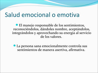 Salud emocional o emotiva
El manejo responsable de los sentimientos,
reconociéndolos, dándoles nombre, aceptándolos,
integrándolos y aprovechando su energía al servicio
de los valores.
La persona sana emocionalmente controla sus
sentimientos de manera asertiva, afirmativa.
 