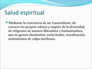 Salud espiritual
Mediante la conciencia de ser trascendente, de
conocer los propios valores y respeto de la diversidad
de religiones de manera liberadora y humanizadora,
que no genere fanatismos, esclavitudes, moralización,
sentimientos de culpa morbosos.
 