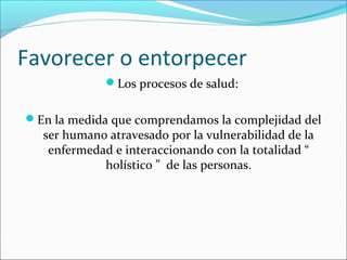 Favorecer o entorpecer
Los procesos de salud:
En la medida que comprendamos la complejidad del
ser humano atravesado por la vulnerabilidad de la
enfermedad e interaccionando con la totalidad “
holístico ” de las personas.
 