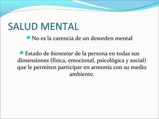 SALUD MENTAL
No es la carencia de un desorden mental
Estado de bienestar de la persona en todas sus
dimensiones (física, emocional, psicológica y social)
que le permiten participar en armonía con su medio
ambiente.
 