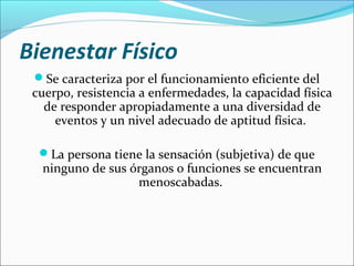 Bienestar Físico
Se caracteriza por el funcionamiento eficiente del
cuerpo, resistencia a enfermedades, la capacidad física
de responder apropiadamente a una diversidad de
eventos y un nivel adecuado de aptitud física.
La persona tiene la sensación (subjetiva) de que
ninguno de sus órganos o funciones se encuentran
menoscabadas.
 