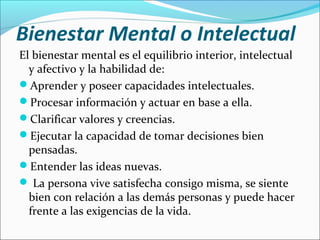Bienestar Mental o Intelectual
El bienestar mental es el equilibrio interior, intelectual
y afectivo y la habilidad de:
Aprender y poseer capacidades intelectuales.
Procesar información y actuar en base a ella.
Clarificar valores y creencias.
Ejecutar la capacidad de tomar decisiones bien
pensadas.
Entender las ideas nuevas.
 La persona vive satisfecha consigo misma, se siente
bien con relación a las demás personas y puede hacer
frente a las exigencias de la vida.
 