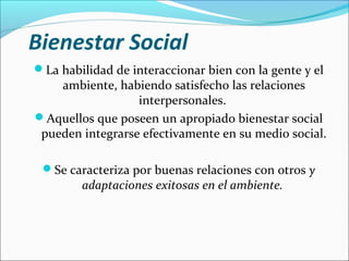 Bienestar Social
La habilidad de interaccionar bien con la gente y el
ambiente, habiendo satisfecho las relaciones
interpersonales.
Aquellos que poseen un apropiado bienestar social
pueden integrarse efectivamente en su medio social.
Se caracteriza por buenas relaciones con otros y
adaptaciones exitosas en el ambiente.
 