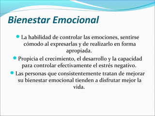 Bienestar Emocional
La habilidad de controlar las emociones, sentirse
cómodo al expresarlas y de realizarlo en forma
apropiada.
Propicia el crecimiento, el desarrollo y la capacidad
para controlar efectivamente el estrés negativo.
Las personas que consistentemente tratan de mejorar
su bienestar emocional tienden a disfrutar mejor la
vida.
 