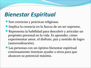Bienestar Espiritual
Son creencias y prácticas religiosas.
Implica la creencia en la fuerza de un ser supremo.
Representa la habilidad para descubrir y articular un
propósito personal en la vida. Es aprender, cómo
experimentar amor, el disfrute, paz y sentido de logro
(autorrealización).
Las personas con un óptimo bienestar espiritual
continuamente intentan ayudar a otros para que
alcancen su potencial máximo.
 