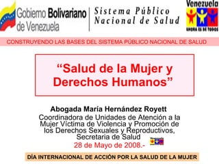 “ Salud de la Mujer y Derechos Humanos”   Abogada María Hernández Royett   Coordinadora de Unidades de Atención a la Mujer Víctima de Violencia y Promoción de los Derechos Sexuales y Reproductivos, Secretaria de Salud  28 de Mayo de 2008.- CONSTRUYENDO LAS BASES DEL SISTEMA PÚBLICO NACIONAL DE SALUD DÍA INTERNACIONAL DE ACCIÓN POR LA SALUD DE LA MUJER 