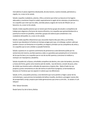 mercaderías en pesos argentinos devaluando, de esta manera, nuestra moneda, patriotismo y
orgullo; no, a esos no les saludo.

Saludo a aquellos ciudadanos, jóvenes, niños y ancianos que echan sus basuras en los lugares
adecuados y mantienen limpia la ciudad, especialmente la región de las cataratas y la penitencia y
no a aquellos que creen que las calles, avenidas plazas y lugares de recreo de Villazón son un
basurero; no, a esos no les saludo.

Saludo a todos aquellos jóvenes que se reúnen para formar grupos de estudio o compañeros de
trabajo para alegrarse y formarse de manera eficiente y no a aquellos que aprovechándose de su
juventud se reúnen en pandillas, camarillas y grupos de violencia para amedrentar a los
ciudadanos del pueblo; no, a esos no les saludo.

Saludo a todos aquellos villazonences que, buscando mejores días para ellos y sus familias,
tuvieron que abandonar la frontera en tiempos aciagos pero que, sin embargo, vuelven cada que
pueden a buscar sus fantasmas en el pueblo y se alegran y brindan con los compañeros de antes y
no a aquellos que se van y olvidan su pasado fronterizo.

Saludo a quienes en un supremo sentimiento de pertenencia a este diamante pulido por los
ventarrones de invierno, escriben poemas y odas a su grandeza para perpetuarlo en la memoria
de los que los leen y no a aquellos que en vez de escribir poemas y canciones lo maldicen y
rechazan con improperios y desdeños.

Saludo al pueblo de La Quiaca, entrañable compañero de destino, otro color de bandera, otra letra
y música de himno, gente como nosotros piel de estaño, raza de bronce, corazón de puna, alma
de cóndor que levanta vuelo a altitudes de esperanza y mejores días. Ojala el hado nos sea
propicio y juntos remontemos en alas del viento el vuelo final al progreso, la hermandad y la
bonanza sin fronteras que nos separen ni colores que nos diferencien.

Saludo, en fin, a esa piedra preciosa, a ese diamante que nunca pierde su fulgor a pesar de los
contratiempos, cuyos prismas tornasolados de belleza inaudita, alumbran y presagian nuevos días
de prosperidad y coraje, propicio para todas generaciones que aman su terruño… te saludo a ti ¡oh
Villazón!

Félix Salazar Gonzales

Desde Santa Cruz de la Sierra, Bolivia.
 