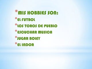 *MIS HOBBIES SON:
*EL FUTBOL
*LOS TOROS DE PUEBLO
*ESCUCHAR MUSICA
*JUGAR BOLEY
*EL INDOR