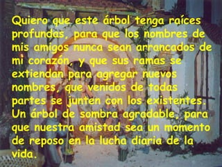 Quiero que este árbol tenga raíces profundas, para que los nombres de mis amigos nunca sean arrancados de mi corazón, y que sus ramas se extiendan para agregar nuevos nombres, que venidos de todas partes se junten con los existentes. Un árbol de sombra agradable, para que nuestra amistad sea un momento de reposo en la lucha diaria de la vida. 