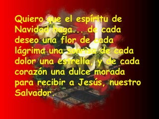 Quiero que el espíritu de Navidad haga... de cada deseo una flor de cada lágrima una sonrisa de cada dolor una estrella, y de cada corazón una dulce morada para recibir a Jesús, nuestro Salvador. 