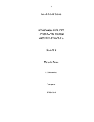 1



  SALUD OCUAPCIONAL




SEBASTIAN SANCHEZ ARIAS

HAYMER RAFAEL CARDONA

ANDRES FELIPE CARDONA




       Grado 10 -2




     Margarita Zapata




      I.E académico




       Cartago V.



       2012-2013
 