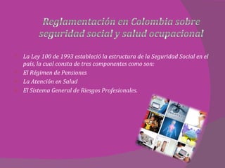 La Ley 100 de 1993 estableció la estructura de la Seguridad Social en el país, la cual consta de tres componentes como son:  El Régimen de Pensiones La Atención en Salud El Sistema General de Riesgos Profesionales.  