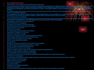 15. Investigación del accidente: Fallas humanas, en los equipos, en la presentación de los reactivos o en las infraestructuras del laboratorio, son la causa de la mayoría de los accidentes en los laboratorios clínicos. La investigación del accidente determina cómo y porqué estos fracasos ocurren. Usando la información obtenida en una investigación, se pueden prevenir accidentes semejantes o peores. El investigador debe conducir la investigación con la idea de prevenirlo en el futuro , no buscando culpables, ya que el accidente es por sí, un acontecimiento imprevisto y no deseable. Un accidente puede a veces, tener mas de una causa; esto incluye causas directas e indirectas. En la investigación del accidente, se deben tomar en cuenta todas las circunstancias implicadas.  Los investigadores del accidente se deben interesar en cada acontecimiento, así como también en la sucesión de los mismos. La reaparición de accidentes parecidos en áreas comunes de exposición, implica un mayor énfasis en prevenir que los mismos se repitan.  El procedimiento de la investigación: Los procedimientos utilizados en las investigaciones, dependen de la naturaleza y consecuencias del accidente. Esta investigación está bajo la responsabilidad del Supervisor de Bioseguridad, el cual puede designar a otra persona para que realice la investigación. El investigador debe tener en cuenta lo siguiente: Defina el alcance de la investigación.  Descripción del accidente con el daño ocasionado.  El procedimiento normal en que ocurrió el accidente.  Ubicación del sitio del accidente.  Ubicación de los testigos.  Los acontecimientos que precedieron al accidente.  Haga dibujos o fotografía si es necesario  Entreviste a cada víctima o testigo.  Registre las circunstancias antes, durante y posterior al accidente.  Un investigador debe buscar las desviaciones de la norma.  Indique la situación original y lo que se afectó.  Liste las causas posibles del accidente. Las entrevistas: Obtenga las declaraciones preliminares tan pronto como sea posible.  Describa la posición de cada persona presente en un mapa.  Permita que cada entrevistado hable libremente  Atienda el relato y no discuta con el testigo.  Registre las palabras exactas usadas por los testigos para describir cada observación.  Suministre a cada testigo una copia de su declaración.  Es recomendable que las declaraciones sean firmadas.  Sea paciente, una persona que ha sufrido una experiencia traumática, pudiera no recordar bien los hechos. El informe de la investigación: La investigación del accidente no está completa, hasta que un informe sea preparado. Este informe puede incluir lo siguiente: Dónde y cuando ocurrió el accidente.  Quién y qué estuvieron implicados  Cómo ocurrió el accidente.  La sucesión del daño.  Testimonio de los testigos presénciales.  El análisis del accidente.  Las recomendaciones para prevenir accidentes similares, que incluyan acciones inmediatas y a corto plazo. 