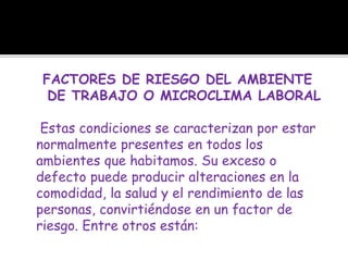 FACTORES DE RIESGO DEL AMBIENTE
DE TRABAJO O MICROCLIMA LABORAL
Estas condiciones se caracterizan por estar
normalmente presentes en todos los
ambientes que habitamos. Su exceso o
defecto puede producir alteraciones en la
comodidad, la salud y el rendimiento de las
personas, convirtiéndose en un factor de
riesgo. Entre otros están:
 